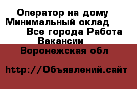 Оператор на дому › Минимальный оклад ­ 40 000 - Все города Работа » Вакансии   . Воронежская обл.